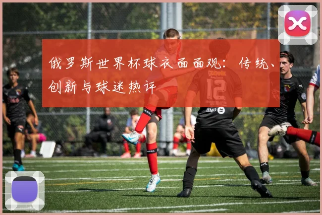 俄罗斯世界杯球衣面面观：传统、创新与球迷热评