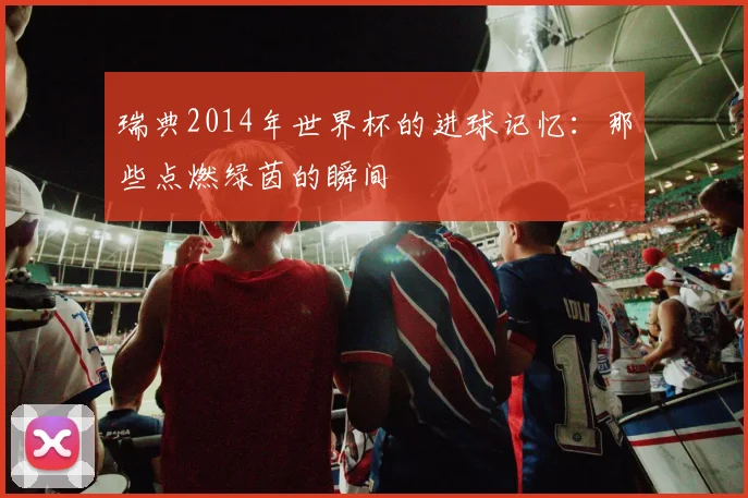 瑞典2014年世界杯的进球记忆：那些点燃绿茵的瞬间